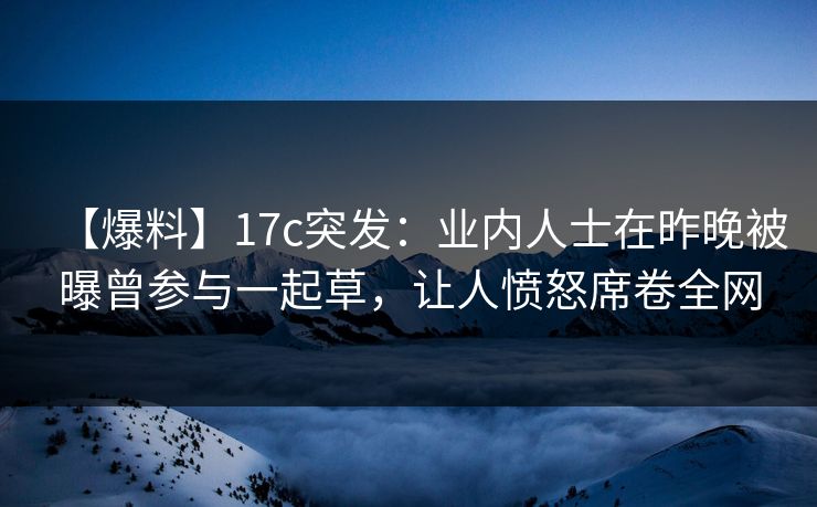 【爆料】17c突发：业内人士在昨晚被曝曾参与一起草，让人愤怒席卷全网