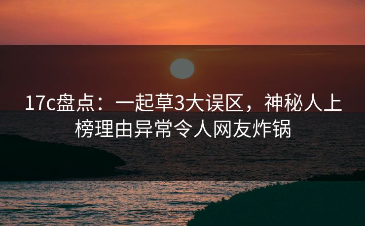 17c盘点：一起草3大误区，神秘人上榜理由异常令人网友炸锅