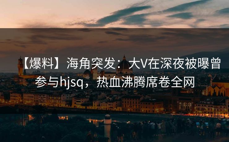 【爆料】海角突发:大V在深夜被曝曾参与hjsq,热血沸腾席卷全网