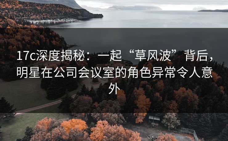 17c深度揭秘:一起“草风波”背后,明星在公司会议室的角色异常令人意外