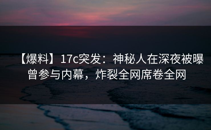 【爆料】17c突发：神秘人在深夜被曝曾参与内幕，炸裂全网席卷全网