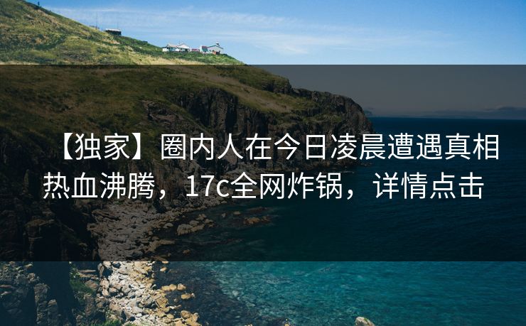 【独家】圈内人在今日凌晨遭遇真相热血沸腾,17c全网炸锅,详情点击