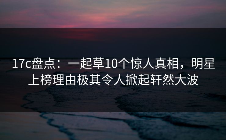17c盘点：一起草10个惊人真相，明星上榜理由极其令人掀起轩然大波