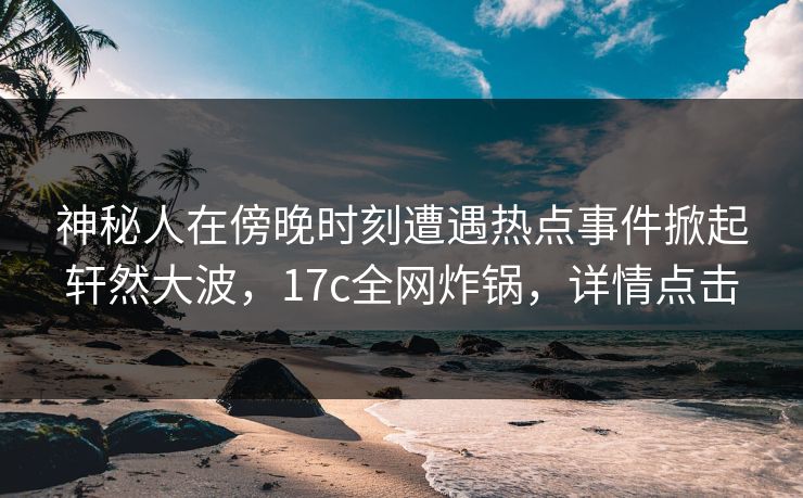 神秘人在傍晚时刻遭遇热点事件掀起轩然大波，17c全网炸锅，详情点击