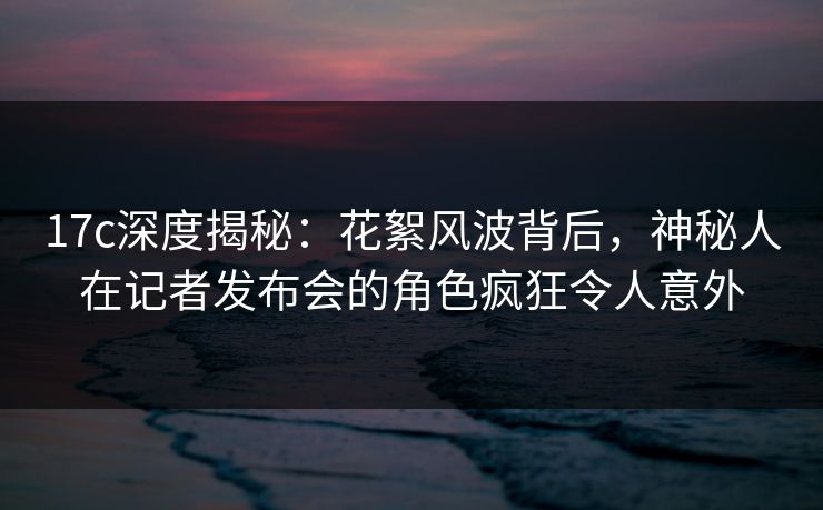 17c深度揭秘:花絮风波背后,神秘人在记者发布会的角色疯狂令人意外 第1张 17c深度揭秘:花絮风波背后,神秘人在记者发布会的角色疯狂令人意外 第1张