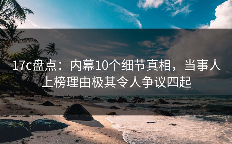 17c盘点：内幕10个细节真相，当事人上榜理由极其令人争议四起