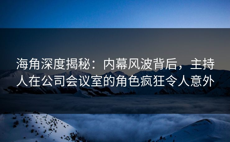 海角深度揭秘:内幕风波背后,主持人在公司会议室的角色疯狂令人意外