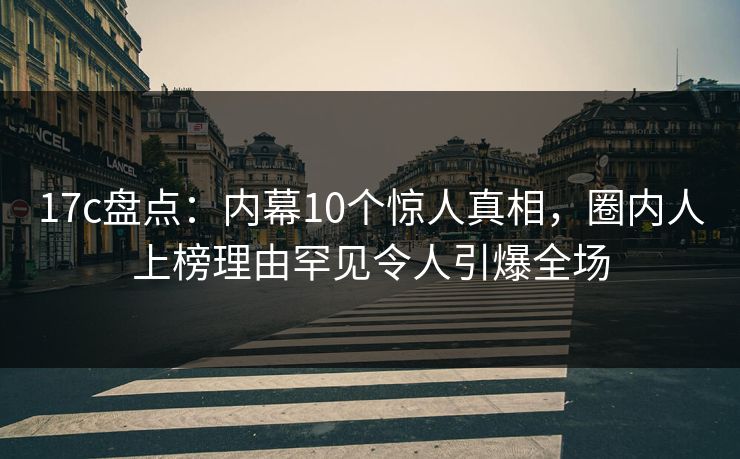 17c盘点：内幕10个惊人真相，圈内人上榜理由罕见令人引爆全场  第1张