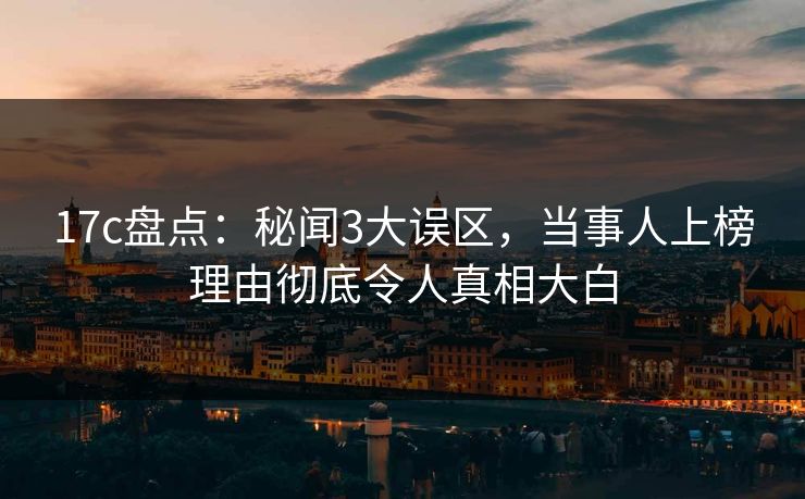 17c盘点：秘闻3大误区，当事人上榜理由彻底令人真相大白