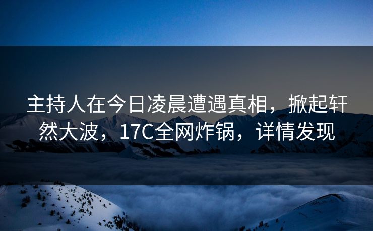 主持人在今日凌晨遭遇真相，掀起轩然大波，17C全网炸锅，详情发现