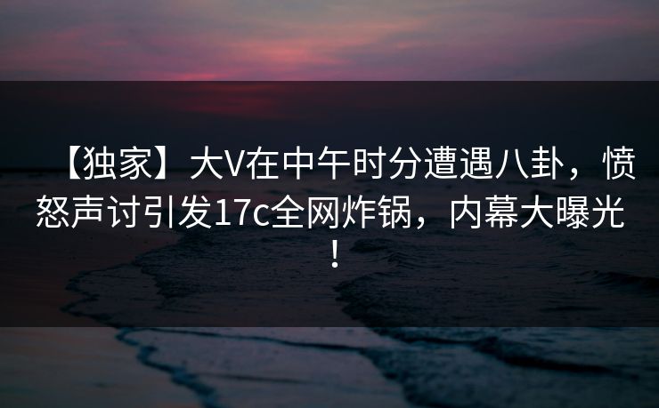 【独家】大V在中午时分遭遇八卦,愤怒声讨引发17c全网炸锅,内幕大曝光!