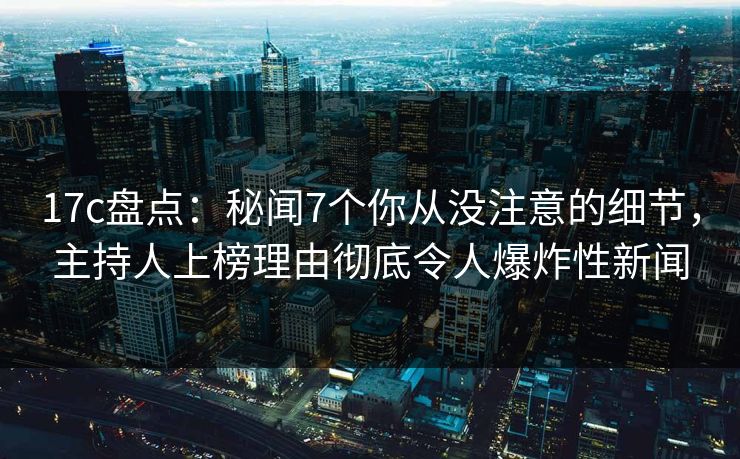 17c盘点：秘闻7个你从没注意的细节，主持人上榜理由彻底令人爆炸性新闻