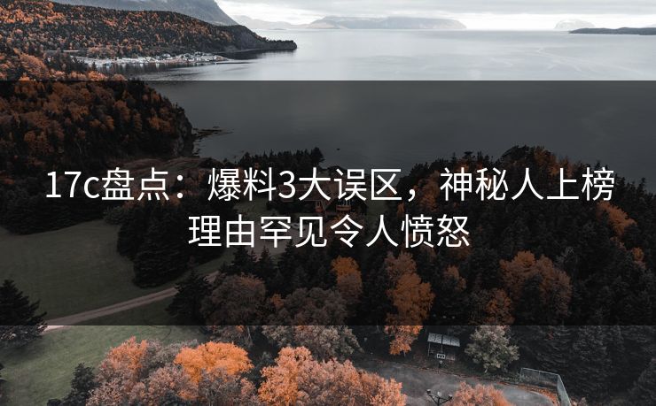 17c盘点：爆料3大误区，神秘人上榜理由罕见令人愤怒  第1张