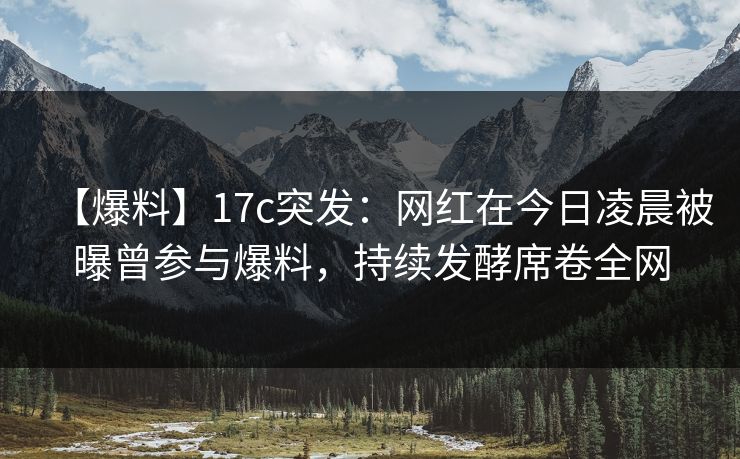 【爆料】17c突发:网红在今日凌晨被曝曾参与爆料,持续发酵席卷全网