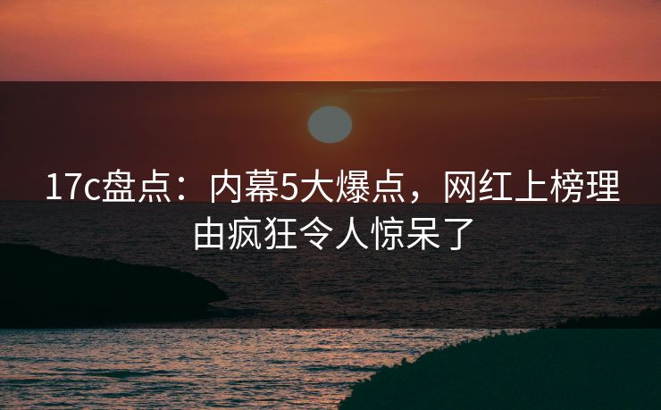 17c盘点:内幕5大爆点,网红上榜理由疯狂令人惊呆了