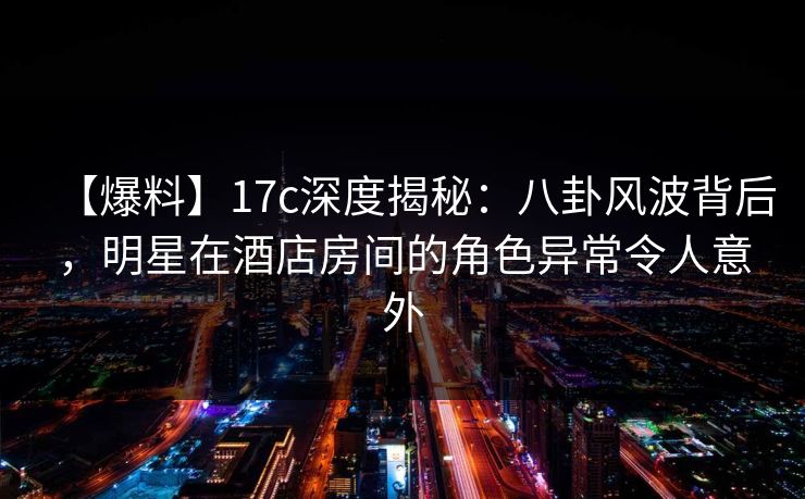 【爆料】17c深度揭秘：八卦风波背后，明星在酒店房间的角色异常令人意外  第1张