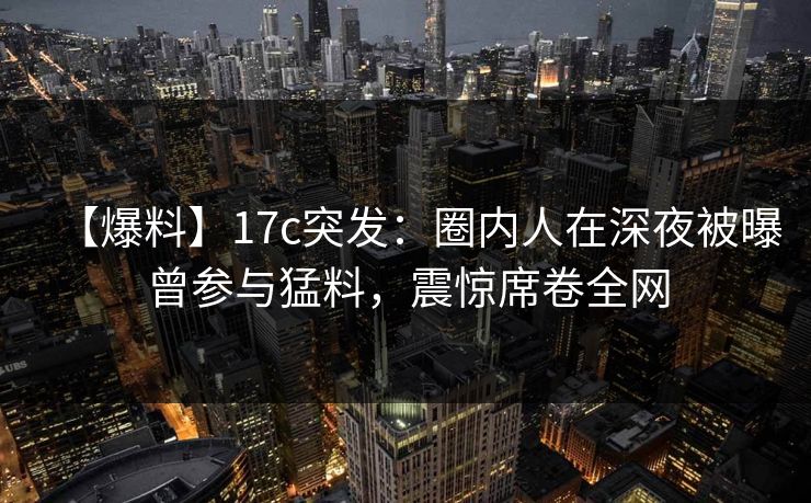 【爆料】17c突发:圈内人在深夜被曝曾参与猛料,震惊席卷全网 第1张 【爆料】17c突发:圈内人在深夜被曝曾参与猛料,震惊席卷全网 第1张