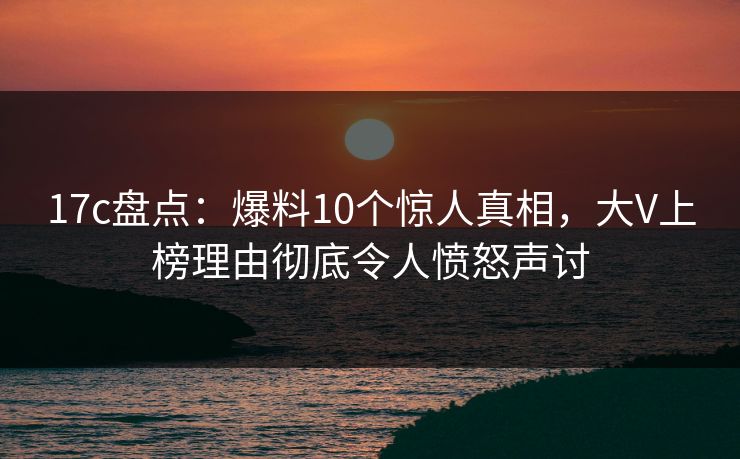 17c盘点：爆料10个惊人真相，大V上榜理由彻底令人愤怒声讨  第1张