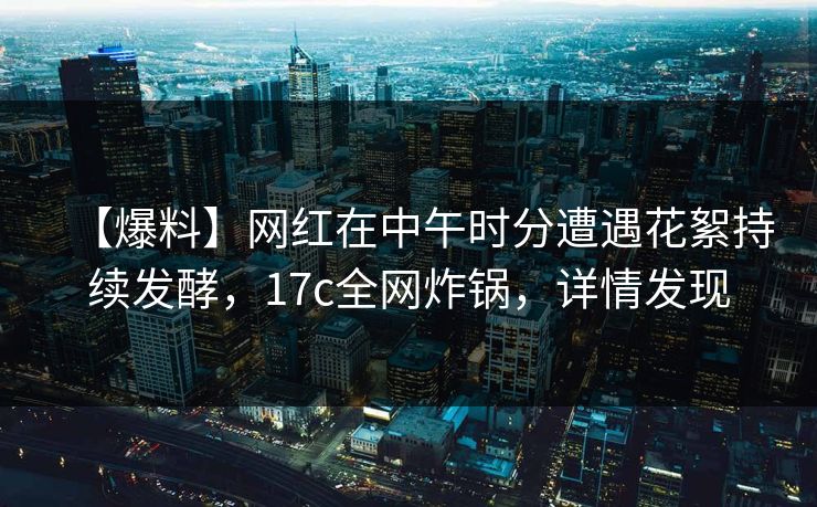 【爆料】网红在中午时分遭遇花絮持续发酵,17c全网炸锅,详情发现
