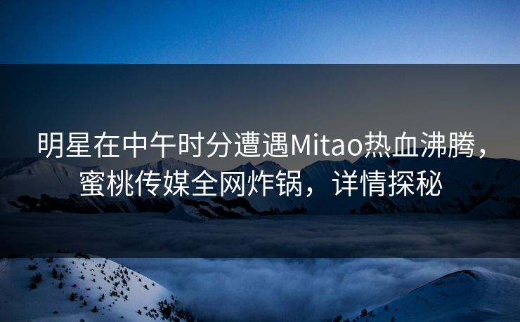 明星在中午时分遭遇Mitao热血沸腾,蜜桃传媒全网炸锅,详情探秘