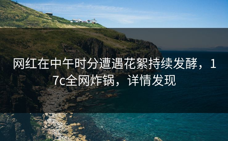 网红在中午时分遭遇花絮持续发酵,17c全网炸锅,详情发现
