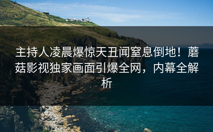 主持人凌晨爆惊天丑闻窒息倒地！蘑菇影视独家画面引爆全网，内幕全解析