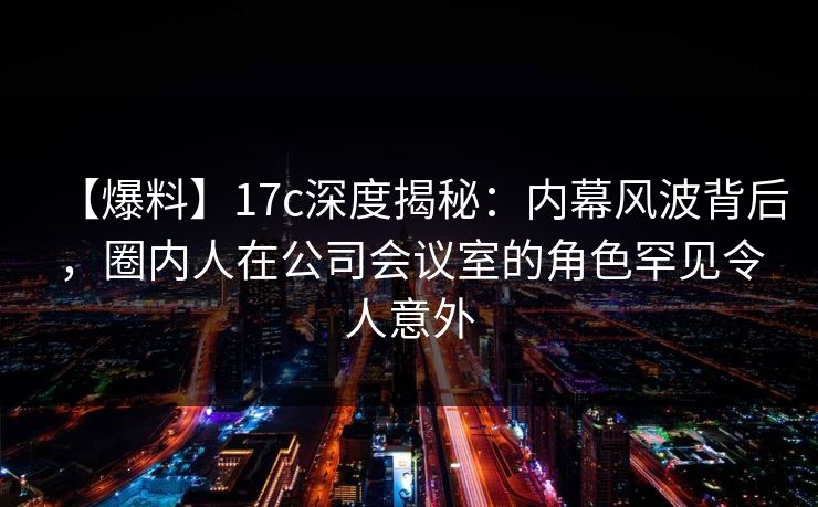 【爆料】17c深度揭秘:内幕风波背后,圈内人在公司会议室的角色罕见令人意外 第1张 【爆料】17c深度揭秘:内幕风波背后,圈内人在公司会议室的角色罕见令人意外 第1张