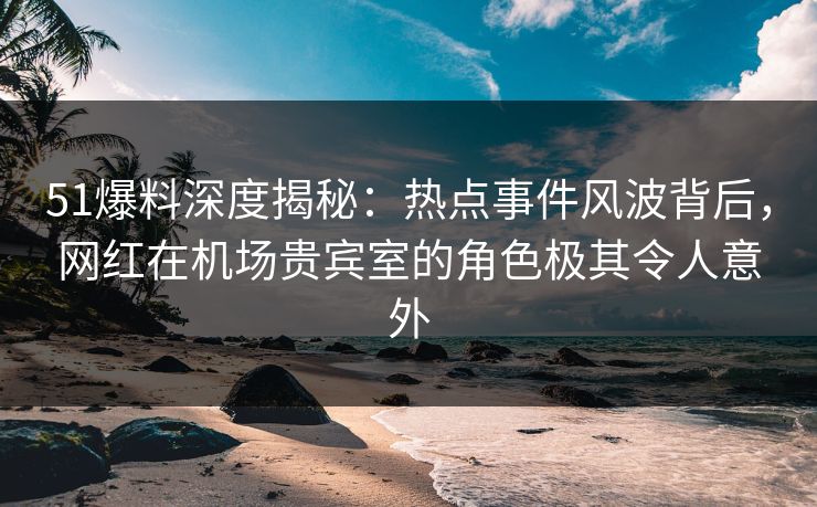 51爆料深度揭秘：热点事件风波背后，网红在机场贵宾室的角色极其令人意外  第1张