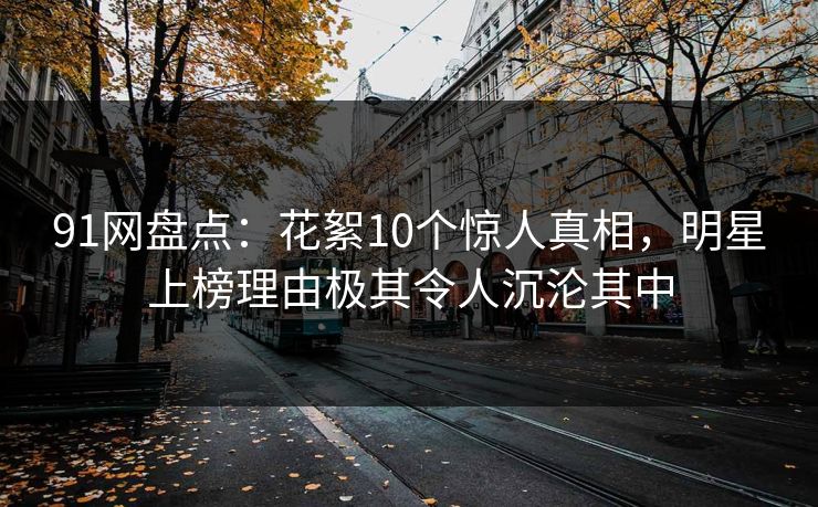 91网盘点：花絮10个惊人真相，明星上榜理由极其令人沉沦其中