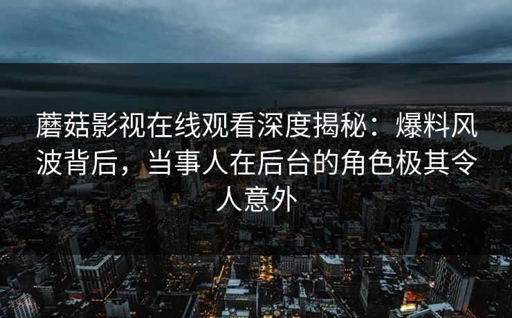 蘑菇影视在线观看深度揭秘：爆料风波背后，当事人在后台的角色极其令人意外