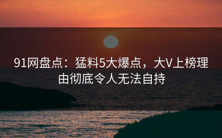 91网盘点：猛料5大爆点，大V上榜理由彻底令人无法自持