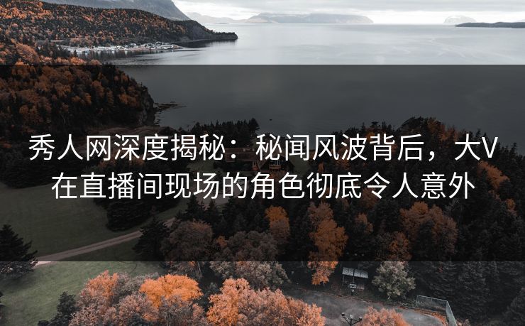 秀人网深度揭秘:秘闻风波背后,大V在直播间现场的角色彻底令人意外