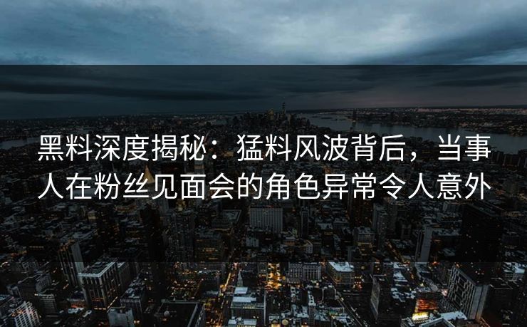 黑料深度揭秘:猛料风波背后,当事人在粉丝见面会的角色异常令人意外